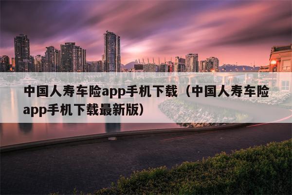 中国人寿车险app手机下载（中国人寿车险app手机下载最新版）