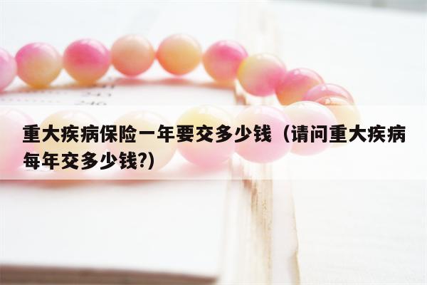 重大疾病保险一年要交多少钱（请问重大疾病每年交多少钱?）