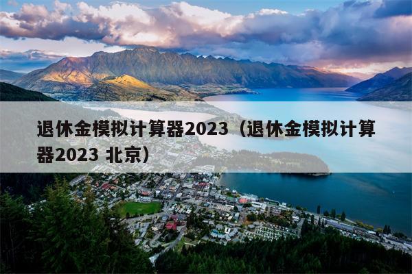 退休金模拟计算器2023（退休金模拟计算器2023 北京）
