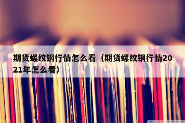 期货螺纹钢行情怎么看（期货螺纹钢行情2021年怎么看）