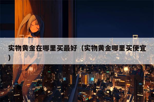 实物黄金在哪里买最好（实物黄金哪里买便宜）