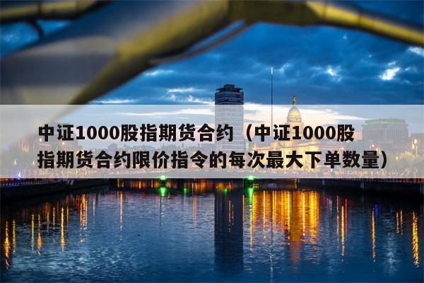 中证1000股指期货合约（中证1000股指期货合约限价指令的每次最大下单数量）