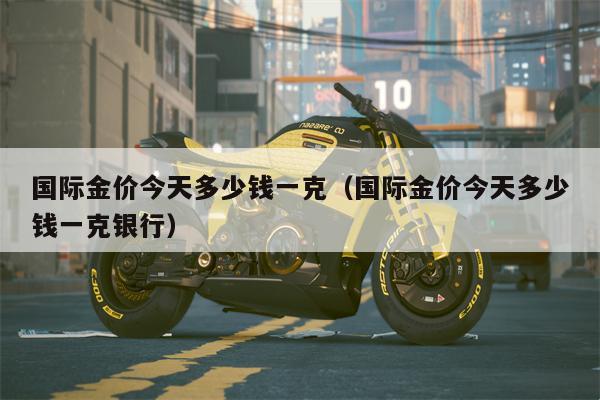 国际金价今天多少钱一克（国际金价今天多少钱一克银行）