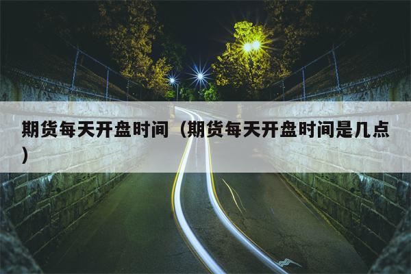 期货每天开盘时间（期货每天开盘时间是几点）
