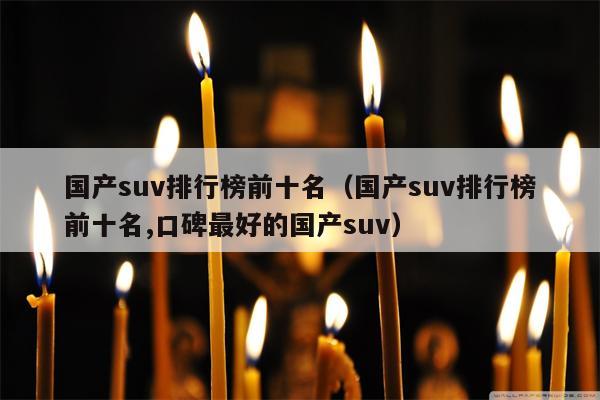 国产suv排行榜前十名（国产suv排行榜前十名,口碑最好的国产suv）