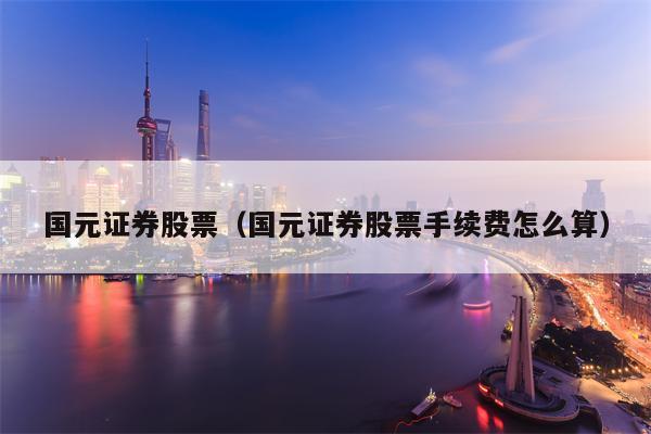 国元证券股票（国元证券股票手续费怎么算）
