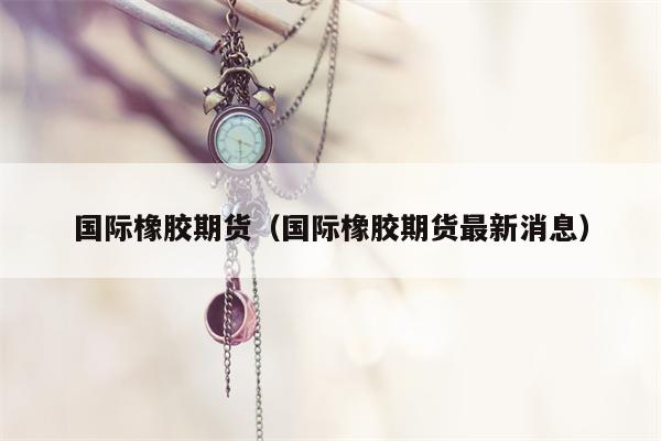 国际橡胶期货（国际橡胶期货最新消息）
