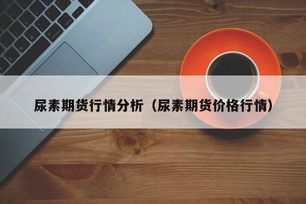 尿素期货行情分析（尿素期货价格行情）
