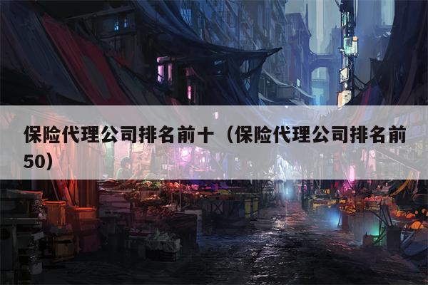保险代理公司排名前十（保险代理公司排名前50）
