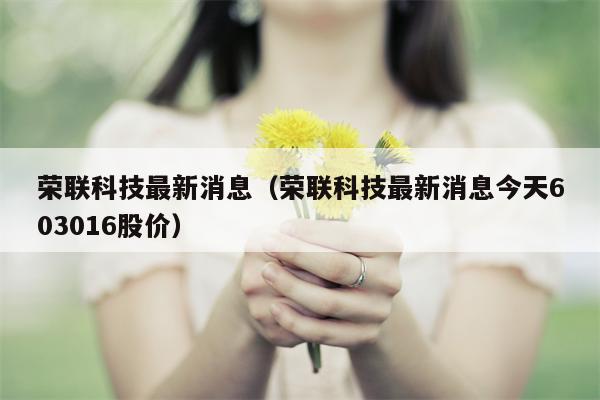 荣联科技最新消息（荣联科技最新消息今天603016股价）