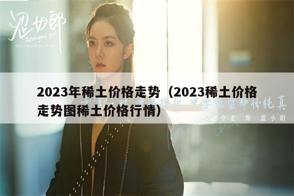 2023年稀土价格走势（2023稀土价格走势图稀土价格行情）
