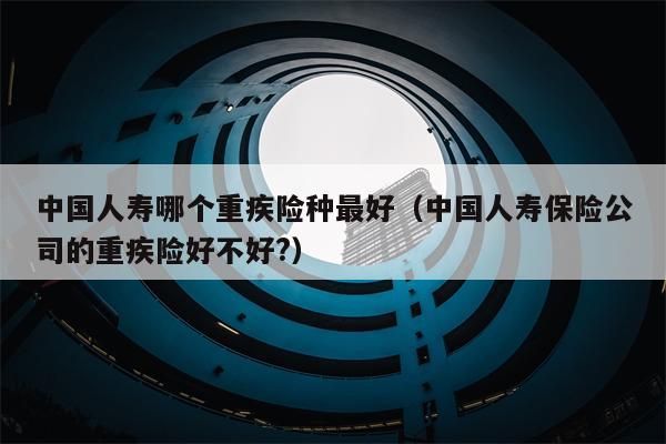 中国人寿哪个重疾险种最好（中国人寿保险公司的重疾险好不好?）