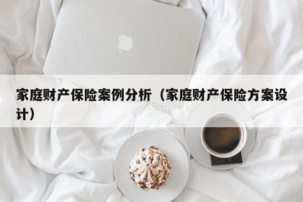 家庭财产保险案例分析（家庭财产保险方案设计）