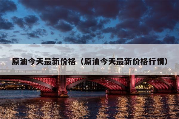 原油今天最新价格（原油今天最新价格行情）