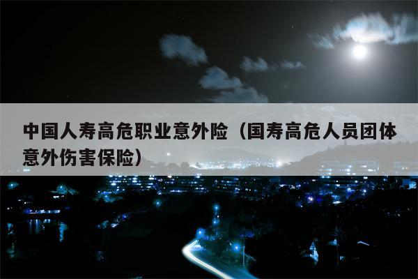 中国人寿高危职业意外险（国寿高危人员团体意外伤害保险）