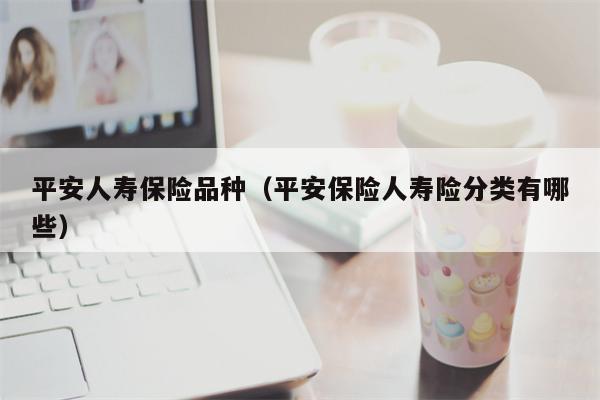 平安人寿保险品种（平安保险人寿险分类有哪些）