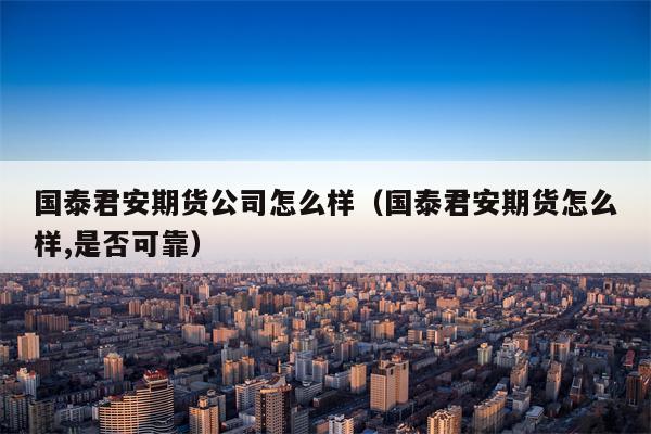 国泰君安期货公司怎么样（国泰君安期货怎么样,是否可靠）