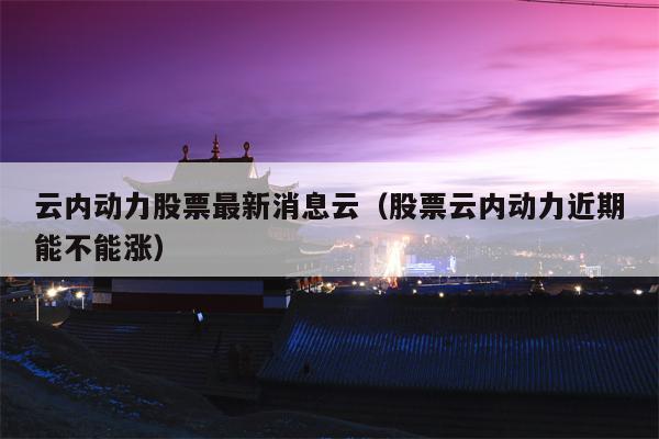云内动力股票最新消息云（股票云内动力近期能不能涨）