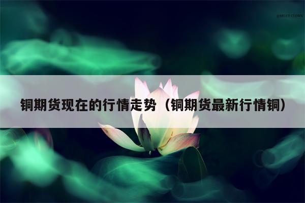 铜期货现在的行情走势（铜期货最新行情铜）