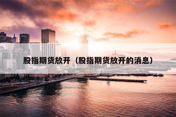 股指期货放开（股指期货放开的消息）