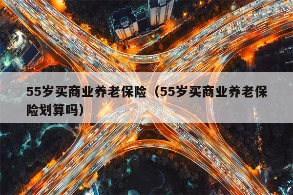 55岁买商业养老保险（55岁买商业养老保险划算吗）