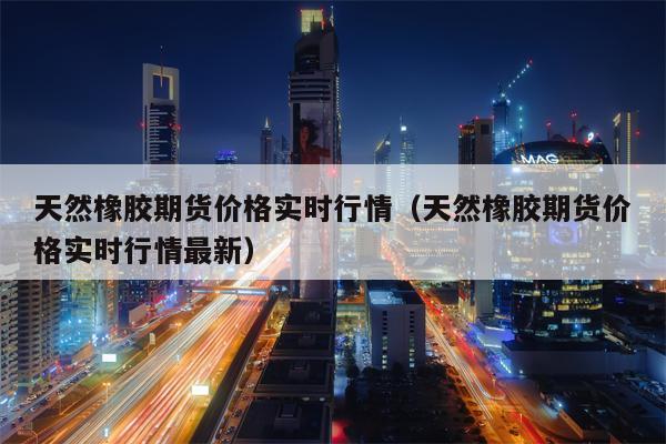 天然橡胶期货价格实时行情（天然橡胶期货价格实时行情最新）