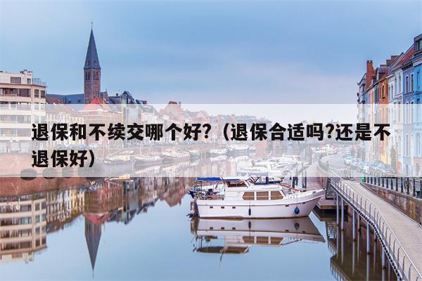 退保和不续交哪个好?（退保合适吗?还是不退保好）