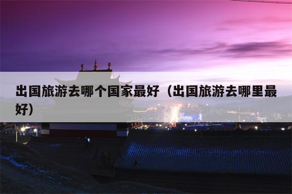 出国旅游去哪个国家最好（出国旅游去哪里最好）