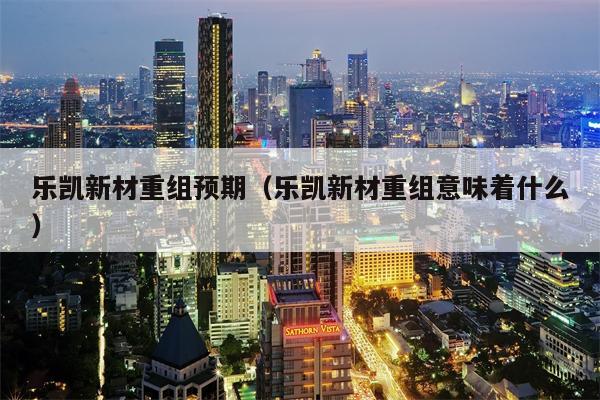 乐凯新材重组预期（乐凯新材重组意味着什么）