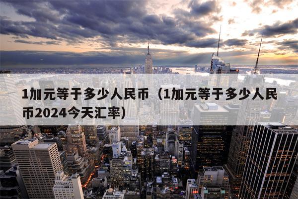 1加元等于多少人民币（1加元等于多少人民币2024今天汇率）
