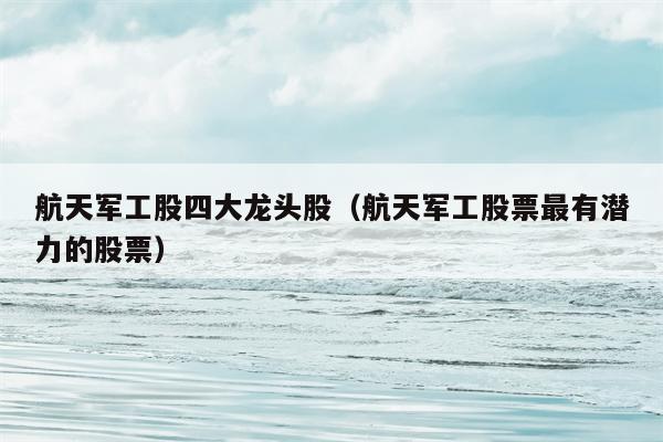 航天军工股四大龙头股（航天军工股票最有潜力的股票）