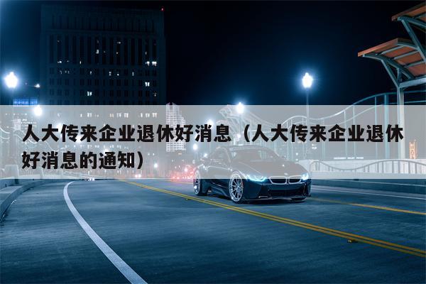 人大传来企业退休好消息（人大传来企业退休好消息的通知）