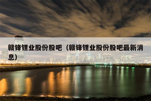 赣锋锂业股份股吧（赣锋锂业股份股吧最新消息）