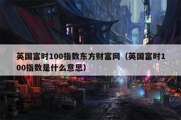 英国富时100指数东方财富网（英国富时100指数是什么意思）