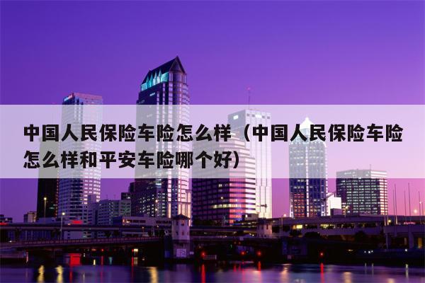 中国人民保险车险怎么样（中国人民保险车险怎么样和平安车险哪个好）