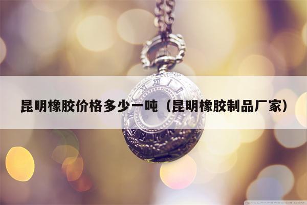 昆明橡胶价格多少一吨（昆明橡胶制品厂家）