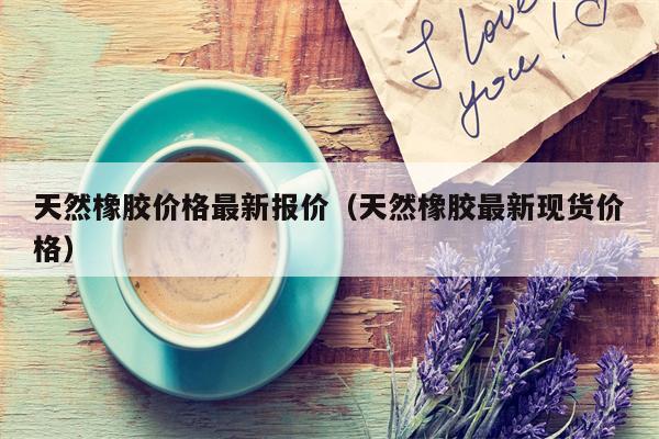 天然橡胶价格最新报价（天然橡胶最新现货价格）