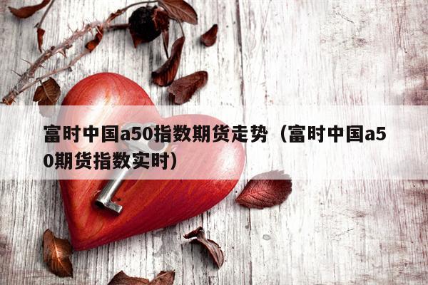 富时中国a50指数期货走势（富时中国a50期货指数实时）