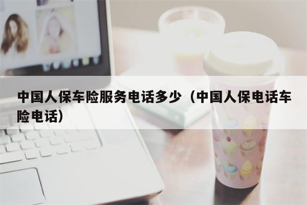 中国人保车险服务电话多少（中国人保电话车险电话）