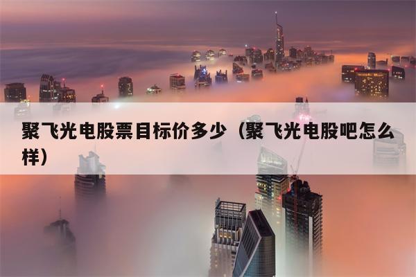 聚飞光电股票目标价多少（聚飞光电股吧怎么样）