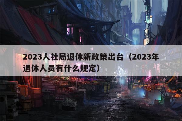 2023人社局退休新政策出台（2023年退休人员有什么规定）