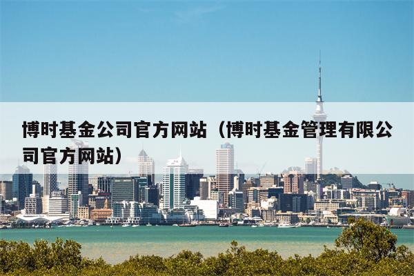 博时基金公司官方网站（博时基金管理有限公司官方网站）