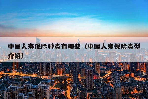 中国人寿保险种类有哪些（中国人寿保险类型介绍）