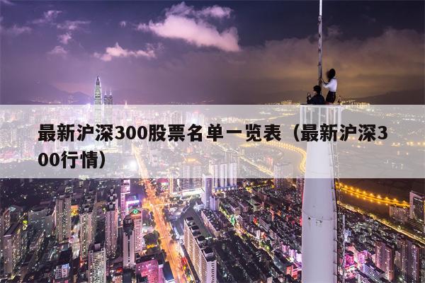 最新沪深300股票名单一览表（最新沪深300行情）
