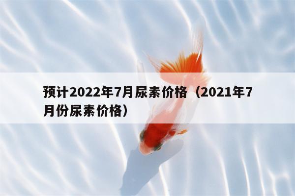 预计2022年7月尿素价格（2021年7月份尿素价格）