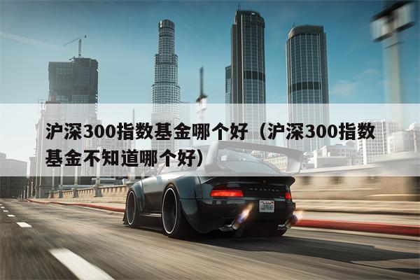 沪深300指数基金哪个好（沪深300指数基金不知道哪个好）