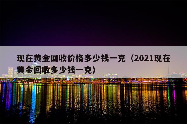 现在黄金回收价格多少钱一克（2021现在黄金回收多少钱一克）