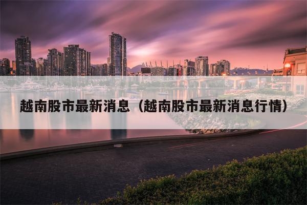越南股市最新消息（越南股市最新消息行情）