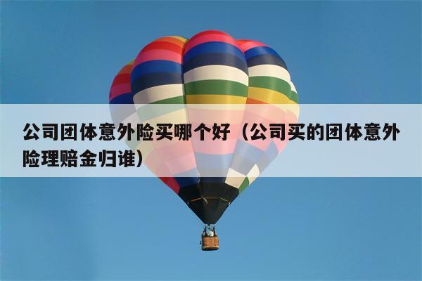 公司团体意外险买哪个好（公司买的团体意外险理赔金归谁）