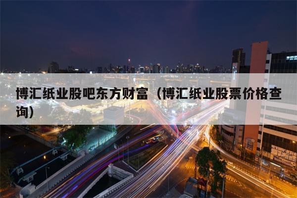 博汇纸业股吧东方财富（博汇纸业股票价格查询）